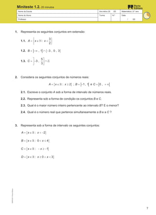 Nome da Escola Ano letivo 20 /20 Matemática | 9.º ano
Nome do Aluno Turma N.º Data
Professor / /20
Miniteste 1.2. 20 minutos
1. Representa os seguintes conjuntos em extensão:
1.1.
3
:
2
A x x
 
= ∈ <
 
 
ℕ
1.2. ] ] { }
, 1 3 , 0 , 3
B = −∞ ∩ −
1.3.
5
3 ,
3
C
 
=
− ∩
 
 
ℤ
2. Considera os seguintes conjuntos de números reais:
{ } ] [
: 2 ; 1 , 1
A x x B
=
∈ ≥ =
−
ℝ e [ [
0 ,
C
= + ∞
2.1. Escreve o conjunto A sob a forma de intervalo de números reais.
2.2. Representa sob a forma de condição os conjuntos B e C.
2.3. Qual é o maior número inteiro pertencente ao intervalo B? E o menor?
2.4. Qual é o número real que pertence simultaneamente a B e a C ?
3. Representa sob a forma de intervalo os seguintes conjuntos:
{ }
: 2
A x x
= ∈ < −
ℝ
{ }
: 0 4
B x x
= ∈ < ≤
ℝ
{ }
: 1
C x x
= ∈ − ≥ −
ℝ
{ }
: 0 3
D x x x
= ∈ ≥ ∧ <
ℝ
M9FNGP
©
Porto
Editora
7
 