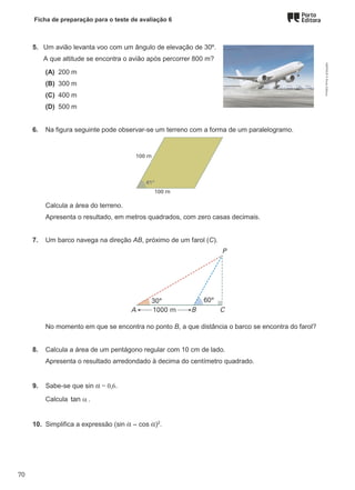 Ficha de preparação para o teste de avaliação 6
5. Um avião levanta voo com um ângulo de elevação de 30º.
A que altitude se encontra o avião após percorrer 800 m?
(A) 200 m
(B) 300 m
(C) 400 m
(D) 500 m
6. Na figura seguinte pode observar-se um terreno com a forma de um paralelogramo.
Calcula a área do terreno.
Apresenta o resultado, em metros quadrados, com zero casas decimais.
7. Um barco navega na direção AB, próximo de um farol (C).
No momento em que se encontra no ponto B, a que distância o barco se encontra do farol?
8. Calcula a área de um pentágono regular com 10 cm de lado.
Apresenta o resultado arredondado à decima do centímetro quadrado.
9. Sabe-se que sin α = 0,6.
Calcula tan α .
10. Simplifica a expressão (sin α – cos α)2
.
M9FNGP
©
Porto
Editora
70
 