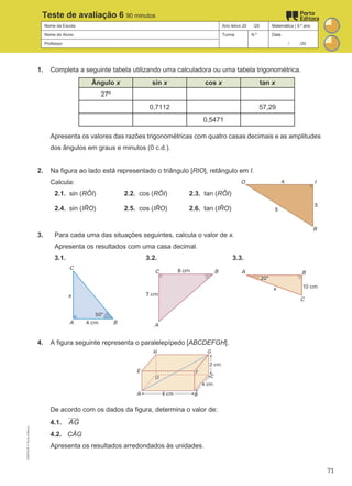 Nome da Escola Ano letivo 20 /20 Matemática | 9.º ano
Nome do Aluno Turma N.º Data
Professor / /20
Teste de avaliação 6 90 minutos
1. Completa a seguinte tabela utilizando uma calculadora ou uma tabela trigonométrica.
Ângulo x sin x cos x tan x
27º
0,7112 57,29
0,5471
Apresenta os valores das razões trigonométricas com quatro casas decimais e as amplitudes
dos ângulos em graus e minutos (0 c.d.).
2. Na figura ao lado está representado o triângulo [RIO], retângulo em I.
Calcula:
2.1. sin (RÔI) 2.2. cos (RÔI) 2.3. tan (RÔI)
2.4. sin (IR
̂ O) 2.5. cos (IR
̂ O) 2.6. tan (IR
̂ O)
3. Para cada uma das situações seguintes, calcula o valor de x.
Apresenta os resultados com uma casa decimal.
3.1. 3.2. 3.3.
4. A figura seguinte representa o paralelepípedo [ABCDEFGH].
De acordo com os dados da figura, determina o valor de:
4.1. AG
4.2. CÂG
Apresenta os resultados arredondados às unidades.
M9FNGP
©
Porto
Editora
71
 