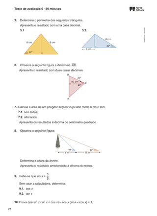 Teste de avaliação 6 · 90 minutos
5. Determina o perímetro dos seguintes triângulos.
Apresenta o resultado com uma casa decimal.
5.1 5.2.
6. Observa a seguinte figura e determina AB .
Apresenta o resultado com duas casas decimais.
7. Calcula a área de um polígono regular cujo lado mede 6 cm e tem:
7.1. seis lados;
7.2. oito lados.
Apresenta os resultados à décima do centímetro quadrado.
8. Observa a seguinte figura:
Determina a altura da árvore.
Apresenta o resultado arredondado à décima do metro.
9. Sabe-se que sin x =
3
5
.
Sem usar a calculadora, determina:
9.1. cos x
9.2. tan x
10. Prova que sin x (sin x + cos x) – cos x (sinx – cos x) = 1.
M9FNGP
©
Porto
Editora
72
 