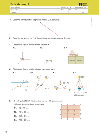 Nome da Escola Ano letivo 20 /20 Matemática | 9.º ano
Nome do Aluno Turma N.º Data
Professor / /20
Ficha de treino 7
1. Desenha a mediatriz do segmento de reta [AB] da figura.
2. Desenha um ângulo de 120º de amplitude e a bissetriz desse ângulo.
3. Observa as figuras e determina o valor de x.
3.1. 3.2. 3.3.
4. Observa as figuras e determina os valores de x e y.
4.1. 4.2. 4.3. 4.4.
Os triângulos [ABC] e
[BDC] são iguais.
5. O retângulo [ABCD] foi dividido em nove retângulos iguais.
Utiliza as letras da figura e completa.
5.1. ...
AI BG
+ =
 
5.2. ...
AF CD
+ =
 

5.3. ...
DC GI
+ =
 
5.4. ...
AH KO
+ =
 
M9FNGP
©
Porto
Editora
74
 