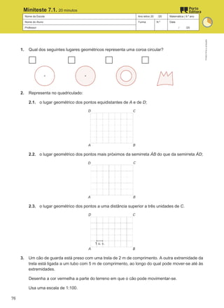 Nome da Escola Ano letivo 20 /20 Matemática | 9.º ano
Nome do Aluno Turma N.º Data
Professor / /20
Miniteste 7.1. 20 minutos
1. Qual dos seguintes lugares geométricos representa uma coroa circular?
2. Representa no quadriculado:
2.1. o lugar geométrico dos pontos equidistantes de A e de D;
2.2. o lugar geométrico dos pontos mais próximos da semirreta ȦB do que da semirreta ȦD;
2.3. o lugar geométrico dos pontos a uma distância superior a três unidades de C.
3. Um cão de guarda está preso com uma trela de 2 m de comprimento. A outra extremidade da
trela está ligada a um tubo com 5 m de comprimento, ao longo do qual pode mover-se até às
extremidades.
Desenha a cor vermelha a parte do terreno em que o cão pode movimentar-se.
Usa uma escala de 1:100.
M9FNGP
©
Porto
Editora
76
 