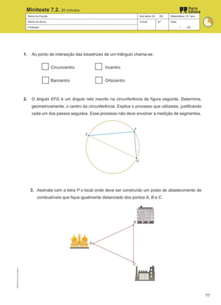 Nome da Escola Ano letivo 20 /20 Matemática | 9.º ano
Nome do Aluno Turma N.º Data
Professor / /20
Miniteste 7.2. 20 minutos
1. Ao ponto de interseção das bissetrizes de um triângulo chama-se:
Circuncentro Incentro
Baricentro Ortocentro
2. O ângulo EFG é um ângulo reto inscrito na circunferência da figura seguinte. Determina,
geometricamente, o centro da circunferência. Explica o processo que utilizares, justificando
cada um dos passos seguidos. Esse processo não deve envolver a medição de segmentos.
3. Assinala com a letra P o local onde deve ser construído um posto de abastecimento de
combustíveis que fique igualmente distanciado dos pontos A, B e C.
M9FNGP
©
Porto
Editora
77
 