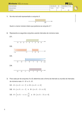 Nome da Escola Ano letivo 20 /20 Matemática | 9.º ano
Nome do Aluno Turma N.º Data
Professor / /20
Miniteste 1.3. 20 minutos
1. Na reta real está representado o conjunto A.
Qual é o menor número inteiro que pertence ao conjunto A ?
2. Representa os seguintes conjuntos usando intervalos de números reais.
2.1.
2.2.
2.3.
2.4.
3. Para cada par de conjuntos A e B, determina sob a forma de intervalo ou reunião de intervalos
de números reais A B
∩ e A B
∪ .
3.1. { }
: 1
A x x
= ∈ ≥ −
ℝ e { }
: 2
B x x
=∈ <
ℝ
3.2. { }
: 1
A x x
= ∈ > −
ℝ e { }
: 2 5
B x x
= ∈ − < ≤
ℝ
3.3.
1
:
2
A x x
 
= ∈ − π ≤ <
 
 
ℝ e { }
: 3 4
B x x
= ∈ − ≤ <
ℝ
M9FNGP
©
Porto
Editora
8
 
