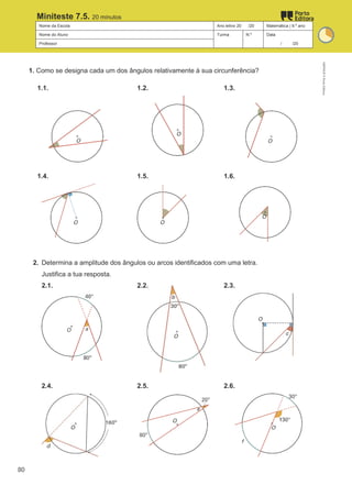 Nome da Escola Ano letivo 20 /20 Matemática | 9.º ano
Nome do Aluno Turma N.º Data
Professor / /20
Miniteste 7.5. 20 minutos
1. Como se designa cada um dos ângulos relativamente à sua circunferência?
1.1. 1.2. 1.3.
1.4. 1.5. 1.6.
2. Determina a amplitude dos ângulos ou arcos identificados com uma letra.
Justifica a tua resposta.
2.1. 2.2. 2.3.
2.4. 2.5. 2.6.
M9FNGP
©
Porto
Editora
80
 