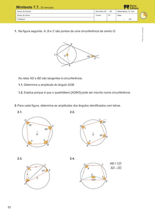 Nome da Escola Ano letivo 20 /20 Matemática | 9.º ano
Nome do Aluno Turma N.º Data
Professor / /20
Miniteste 7.7. 20 minutos
1. Na figura seguinte, A, B e C são pontos de uma circunferência de centro O.
As retas AD e BD são tangentes à circunferência.
1.1. Determina a amplitude do ângulo AOB.
1.2. Explica porque é que o quadrilátero [ADBO] pode ser inscrito numa circunferência.
2. Para cada figura, determina as amplitudes dos ângulos identificados com letras.
2.1. 2.2.
2.3. 2.4.
AB // CD
AD DC
=
M9FNGP
©
Porto
Editora
82
 