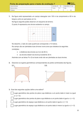 Nome da Escola Ano letivo 20 /20 Matemática | 9.º ano
Nome do Aluno Turma N.º Data
Professor / /20
Ficha de preparação para o teste de avaliação 7
1. Na figura está representado um campo retangular com 100 m de comprimento e 60 m de
largura, junto ao qual passa um rio.
Na figura seguinte podes observar um esquema do terreno.
O ponto A representa uma árvore existente no campo.
No desenho, o lado de cada quadrícula corresponde a 10 metros.
No campo vão ser plantadas duas árvores numa zona que obedece às seguintes
condições:
• a distância das árvores ao rio é de 60 m;
• as árvores distam da árvore já existente 30 m.
Assinala com as letras P e Q os locais onde vão ser plantadas as duas árvores.
2. Descreve os lugares geométricos correspondentes às partes sombreadas das figuras.
2.1. 2.2.
3. Qual das seguintes opções define uma esfera?
Lugar geométrico dos pontos do plano cuja distância a um ponto dado é maior ou igual
a r (r > 0)
Lugar geométrico dos pontos do plano cuja distância a um ponto dado é igual a r (r > 0)
Lugar geométrico do espaço cuja distância a um ponto dado é igual a r (r > 0)
Lugar geométrico do espaço cuja distância a um ponto dado é menor ou igual a r (r > 0)
M9FNGP
©
Porto
Editora
83
 