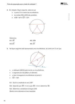 Ficha de preparação para o teste de avaliação 7
4. Em relação à figura seguinte, sabe-se que:
• o ponto O é o centro da circunferência;
• as cordas [AD] e [BC] são paralelas;
• AÔB = 80º e CD = 120º.
Determina:
4.1. AB 4.2. OB
̂ A
4.3. BC 4.4. DA
5. Na figura seguinte está representada uma circunferência, de centro em O, em que:
• o retângulo [ABCD] está inscrito na circunferência;
• o segmento de reta [DB] é um diâmetro;
• a reta t é tangente à circunferência no ponto A.
• CD = 100º.
5.1. Qual é a amplitude do arco AB?
5.2. Sabendo que DO = 5 cm e que BC = 6 cm, determina AB .
5.3. Determina a amplitude do ângulo EAB.
Mostra como obtiveste as tuas respostas.
M9FNGP
©
Porto
Editora
84
 