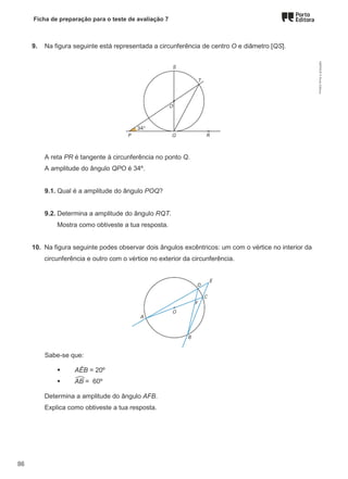 Ficha de preparação para o teste de avaliação 7
9. Na figura seguinte está representada a circunferência de centro O e diâmetro [QS].
A reta PR é tangente à circunferência no ponto Q.
A amplitude do ângulo QPO é 34º.
9.1. Qual é a amplitude do ângulo POQ?
9.2. Determina a amplitude do ângulo RQT.
Mostra como obtiveste a tua resposta.
10. Na figura seguinte podes observar dois ângulos excêntricos: um com o vértice no interior da
circunferência e outro com o vértice no exterior da circunferência.
Sabe-se que:
 AÊB = 20º
 AB = 60º
Determina a amplitude do ângulo AFB.
Explica como obtiveste a tua resposta.
M9FNGP
©
Porto
Editora
86
 