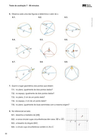 Teste de avaliação 7 · 90 minutos
6. Observa cada uma das figuras e determina o valor de x.
6.1. 6.2. 6.3.
6.4. 6.5. 6.6.
6.7. 6.8. 6.9.
7. Qual é o lugar geométrico dos pontos que distam:
7.1. no plano, igualmente de dois pontos dados?
7.2. no espaço, igualmente de dois pontos dados?
7.3. no plano, 2 cm de um ponto dado?
7.4. no espaço, 2 cm de um ponto dado?
7.5. no plano, igualmente de duas semirretas com a mesma origem?
8. No referencial ao lado:
8.1. desenha a mediatriz de [AB];
8.2. a coroa circular cujas circunferências têm raios AB e AC ;
8.3. a bissetriz do ângulo BAC;
8.4. o círculo cuja circunferência contém A, B e C.
M9FNGP
©
Porto
Editora
88
 