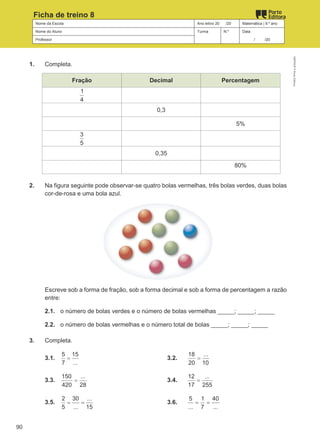 Nome da Escola Ano letivo 20 /20 Matemática | 9.º ano
Nome do Aluno Turma N.º Data
Professor / /20
Ficha de treino 8
1. Completa.
2. Na figura seguinte pode observar-se quatro bolas vermelhas, três bolas verdes, duas bolas
cor-de-rosa e uma bola azul.
Escreve sob a forma de fração, sob a forma decimal e sob a forma de percentagem a razão
entre:
2.1. o número de bolas verdes e o número de bolas vermelhas _____; _____; _____
2.2. o número de bolas vermelhas e o número total de bolas _____; _____; _____
3. Completa.
3.1.
...
15
7
5
= 3.2.
10
20
18 ...
=
3.3.
28
420
150 ...
= 3.4.
255
17
12 ...
=
3.5.
15
30
5
2 ...
...
=
= 3.6.
...
...
40
7
1
5
=
=
Fração Decimal Percentagem
4
1
0,3
5%
5
3
0,35
80%
M9FNGP
©
Porto
Editora
90
 