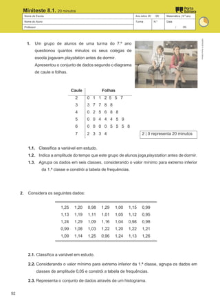 Nome da Escola Ano letivo 20 /20 Matemática | 9.º ano
Nome do Aluno Turma N.º Data
Professor / /20
Miniteste 8.1. 20 minutos
1. Um grupo de alunos de uma turma do 7.º ano
questionou quantos minutos os seus colegas de
escola jogavam playstation antes de dormir.
Apresentou o conjunto de dados segundo o diagrama
de caule e folhas.
Caule Folhas
2 0 1 1 2 5 5 7
3 3 7 7 8 8
4 0 2 5 6 8 8
5 0 0 4 4 4 5 9
6 0 0 0 0 5 5 5 8
7 2 3 3 4 2 | 0 representa 20 minutos
1.1. Classifica a variável em estudo.
1.2. Indica a amplitude do tempo que este grupo de alunos joga playstation antes de dormir.
1.3. Agrupa os dados em seis classes, considerando o valor mínimo para extremo inferior
da 1.ª classe e constrói a tabela de frequências.
2. Considera os seguintes dados:
1,25 1,20 0,98 1,29 1,00 1,15 0,99
1,13 1,19 1,11 1,01 1,05 1,12 0,95
1,24 1,29 1,09 1,16 1,04 0,98 0,98
0,99 1,08 1,03 1,22 1,20 1,22 1,21
1,09 1,14 1,25 0,96 1,24 1,13 1,26
2.1. Classifica a variável em estudo.
2.2. Considerando o valor mínimo para extremo inferior da 1.ª classe, agrupa os dados em
classes de amplitude 0,05 e constrói a tabela de frequências.
2.3. Representa o conjunto de dados através de um histograma.
M9FNGP
©
Porto
Editora
92
 