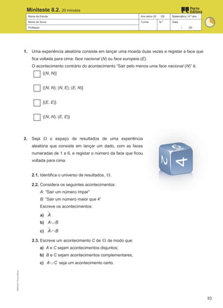 Nome da Escola Ano letivo 20 /20 Matemática | 9.º ano
Nome do Aluno Turma N.º Data
Professor / /20
Miniteste 8.2. 20 minutos
1. Uma experiência aleatória consiste em lançar uma moeda duas vezes e registar a face que
fica voltada para cima: face nacional (N) ou face europeia (E).
O acontecimento contrário do acontecimento “Sair pelo menos uma face nacional (N)” é:
{(N, N)}
{(N, N); (N, E); (E, N)}
{(E, E)}
{(N, N); (E, E)}
2. Seja Ω o espaço de resultados de uma experiência
aleatória que consiste em lançar um dado, com as faces
numeradas de 1 a 6, e registar o número da face que ficou
voltada para cima.
2.1. Identifica o universo de resultados, Ω.
2.2. Considera os seguintes acontecimentos:
A: “Sair um número ímpar”
B: “Sair um número maior que 4”
Escreve os acontecimentos:
a) A
b) A B
∪
c) A B
∩
2.3. Escreve um acontecimento C de Ω de modo que:
a) A e C sejam acontecimentos disjuntos;
b) B e C sejam acontecimentos complementares;
c) A C
∪ seja um acontecimento certo.
M9FNGP
©
Porto
Editora
93
 