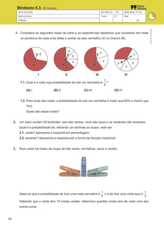 Nome da Escola Ano letivo 20 /20 Matemática | 9.º ano
Nome do Aluno Turma N.º Data
Professor / /20
Miniteste 8.3. 20 minutos
1. Considera as seguintes rodas da sorte e as experiências aleatórias que consistem em rodar
os ponteiros de cada uma delas e anotar se saiu vermelho (V) ou branco (B).
I II III IV
1.1. Qual é a roda cuja probabilidade de sair cor vermelha é
1
3
?
(A) I (B) II (C) III (D) IV
1.2. Para duas das rodas, a probabilidade de sair cor vermelha é maior que 60% e menor que
70%.
Quais são essas rodas?
2. Um saco contém 20 berlindes: seis são verdes, nove são azuis e os restantes são amarelos.
Qual é a probabilidade de, retirando um berlinde ao acaso, este ser:
2.1. verde? Apresenta a resposta em percentagem.
2.2. amarelo? Apresenta a resposta sob a forma de fracção irredutível.
3. Num cesto há molas da roupa de três cores: vermelhas, azuis e verdes.
Sabe-se que a probabilidade de tirar uma mola vermelha é
1
6
e a de tirar uma mola azul é
1
3
.
Sabendo que o cesto tem 15 molas verdes, determina quantas molas tem de cada uma das
outras cores.
M9FNGP
©
Porto
Editora
94
 