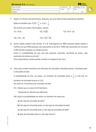 Nome da Escola Ano letivo 20 /20 Matemática | 9.º ano
Nome do Aluno Turma N.º Data
Professor / /20
Miniteste 8.4. 20 minutos
1. Sejam A e B dois acontecimentos, disjuntos, de uma determinada experiência aleatória.
Sabe-se também que ( ) 1
2
P A = e ( )
1
4
P B = .
De acordo com essas informações, calcula:
1.1. ( )
P A 1.2. ( )
P B 1.3. ( )
P A B
∩
1.4. ( )
P A B
∪ 1.5. ( )
P A B
∪
2. Numa cidade existem dois jornais: A e B. Interrogaram-se 8800 pessoas dessa cidade e
verificou-se que 5000 pessoas são assinantes do jornal A, 4000 são assinantes do Jornal B
e 800 não lêm qualquer um destes jornais.
Qual é a probabilidade de que uma das pessoas inquiridas, escolhida ao acaso, seja
assinante de ambos os jornais?
Para responderes a esta questão constrói um diagrama de Venn.
3. Uma caixa contém bombons com três tipos de chocolate: chocolate branco, chocolate preto
e chocolate de leite.
A probabilidade de tirar, ao acaso, um bombom de chocolate preto é
1
3
e a de tirar um
bombom de chocolate branco é 0,25.
Na caixa há 15 bombons de chocolate de leite.
3.1. Mostra que na caixa há 36 bombons.
Apresenta os cálculos que efetuares.
3.2. Qual é a probabilidade de retirar um bombom da caixa que:
a) não seja de chocolate de leite?
b) não seja de chocolate preto ou não seja de chocolate de leite?
c) não seja de chocolate preto e não seja de chocolate de leite?
d) seja de chocolate preto ou não seja branco?
M9FNGP
©
Porto
Editora
95
 
