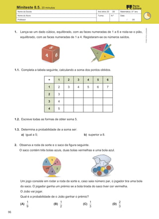 Nome da Escola Ano letivo 20 /20 Matemática | 9.º ano
Nome do Aluno Turma N.º Data
Professor / /20
Miniteste 8.5. 20 minutos
1. Lança-se um dado cúbico, equilibrado, com as faces numeradas de 1 a 6 e roda-se o pião,
equilibrado, com as faces numeradas de 1 a 4. Registaram-se os números saídos.
1.1. Completa a tabela seguinte, calculando a soma dos pontos obtidos.
+ 1 2 3 4 5 6
1 2 3 4 5 6 7
2 3
3 4
4 5
1.2. Escreve todas as formas de obter soma 5.
1.3. Determina a probabilidade de a soma ser:
a) igual a 5; b) superior a 8.
2. Observa a roda da sorte e o saco da figura seguinte.
O saco contém três bolas azuis, duas bolas vermelhas e uma bola azul.
Um jogo consiste em rodar a roda da sorte e, caso saia número par, o jogador tira uma bola
do saco. O jogador ganha um prémio se a bola tirada do saco tiver cor vermelha.
O João vai jogar.
Qual é a probabilidade de o João ganhar o prémio?
(A)
1
9
(B)
1
2
(C)
1
3
(D)
2
3
M9FNGP
©
Porto
Editora
96
 