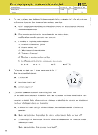 Nome da Escola Ano letivo 20 /20 Matemática | 9.º ano
Nome do Aluno Turma N.º Data
Professor / /20
Ficha de preparação para o teste de avaliação 8
1. Em cada jogada do Jogo do Monopólio lançam-se dois dados numerados de 1 a 6 e adicionam-se
o número de pintas das duas faces que ficam voltadas para cima.
1.1. Qual é o espaço amostral correspondente ao lançamento dos dois dados nas condições
anteriormente descritas?
1.2. Mostra que os acontecimentos elementares não são equiprováveis.
Justifica a tua resposta recorrendo a um exemplo.
1.3. Considera os seguintes acontecimentos:
A : “Obter um número maior que 11”
B : “Obter o número zero”
C : “Não obter um número negativo”
D : “Obter um número par”
a) Classifica os acontecimentos referidos.
b) Identifica os acontecimentos associados à experiência:
b1) A B
∩ b2) A C
∩ b3) A b4) A B
∩
2. Foi lançado um dado com 12 faces, numeradas de 1 a 12.
Qual é a probabilidade de sair:
2.1. o número 1?
2.2. um número inferior a 4?
2.3. um número primo?
3. O professor de Matemática levou dois dados para a aula.
Um dos dados tem quatro faces numeradas de 1 a 4 e o outro tem seis faces numeradas de 1 a 6.
Lançaram-se os dois dados sobre uma mesa e calculou-se o produto dos números que apareceram
nas faces voltadas para baixo dos dois dados.
3.1. Constrói uma tabela de dupla entrada onde seja possível observar todos os resultados
possíveis.
3.2. Qual é a probabilidade de o produto dos valores saídos nos dois dados ser igual a 4?
3.3. A Joana lançou os dois dados e calculou a soma dos valores saídos nas faces que ficaram
voltadas para baixo.
Qual é a probabilidade de a soma ser menor que 6?
M9FNGP
©
Porto
Editora
98
 