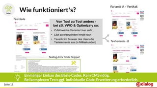 Seite 18
Wie funktioniert‘s?
Test-Seite
Testvariante - B
Testing-Tool Code Snippet
Variante A - Vertikal:
Einmaliger Einbau des Basis-Codes. Kein CMS nötig.
Bei komplexen Tests ggf. individuelle Code-Erweiterung erforderlich.
Von Tool zu Tool anders -
bei zB. VWO & Optimizely so:
• Zufall welche Variante User sieht
• Lädt zu ersetzenden Inhalt nach
• Tauscht im Browser des Users die
Testelemente aus (in Millisekunden)
 