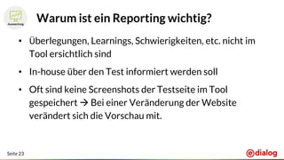 Seite 23
Warum ist ein Reporting wichtig?
• Überlegungen, Learnings, Schwierigkeiten, etc. nicht im
Tool ersichtlich sind
• In-house über den Test informiert werden soll
• Oft sind keine Screenshots der Testseite im Tool
gespeichert  Bei einer Veränderung der Website
verändert sich die Vorschau mit.
 
