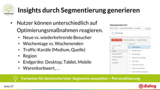Seite 27
Insights durch Segmentierung generieren
• Nutzer können unterschiedlich auf
Optimierungsmaßnahmen reagieren.
• Neue vs. wiederkehrende Besucher
• Wochentage vs. Wochenenden
• Traffic-Kanäle (Medium, Quelle)
• Region
• Endgeräte: Desktop, Tablet, Mobile
• Warenkorbwert,…
Varianten für bestimmte User-Segmente ausspielen > Personalisierung
 