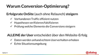 Seite 4
Warum Conversion-Optimierung?
Erfolgsrate OnSite (auch ohne Relaunch) steigern
 Vorhandenen Traffic effizient nutzen
 Hypothesen verifizieren/falsifizieren
 Prüfung welche Elemente die Conversions steigern
ALLEINE der User entscheidet über den Website-Erfolg
 Daten werden anhand echtem Userverhalten erhoben
 Echte Situationsumgebung
 