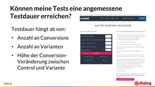 Seite 8
Können meine Tests eine angemessene
Testdauer erreichen? http://www.convert.com/tools/ab-split-multivariate-test-duration-visitor-calculator/
Testdauer hängt ab von:
• Anzahl an Conversions
• Anzahl an Varianten
• Höhe der Conversion-
Veränderung zwischen
Control und Variante
 