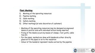 Plant Marking
10
1) Marking of the operating resources
2) Pipeline marking
3) Cable marking
4) Safety marking
5) Other markings (at sole discretion of customer)
 Marking of the operating resources may be designed as engraved
labels or profile rails with individual letters being inserted.
 Fixing of the labels occurs by means of clamps, rivet joints, cable
ties etc
 For the pipes, marked are done with banderols either directly
glued on to the pipes or on to the insulation
 Colour of the banderol represent media carried by the pipeline
 