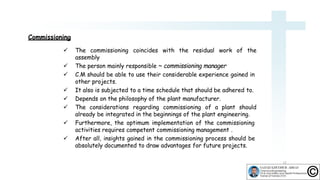 Commissioning
12
 The commissioning coincides with the residual work of the
assembly
 The person mainly responsible ~ commissioning manager
 C.M should be able to use their considerable experience gained in
other projects.
 It also is subjected to a time schedule that should be adhered to.
 Depends on the philosophy of the plant manufacturer.
 The considerations regarding commissioning of a plant should
already be integrated in the beginnings of the plant engineering.
 Furthermore, the optimum implementation of the commissioning
activities requires competent commissioning management .
 After all, insights gained in the commissioning process should be
absolutely documented to draw advantages for future projects.
 
