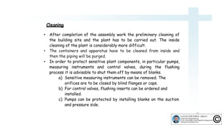 Cleaning
13
• After completion of the assembly work the preliminary cleaning of
the building site and the plant has to be carried out. The inside
cleaning of the plant is considerably more difficult.
• The containers and apparatus have to be cleaned from inside and
then the piping will be purged.
• In order to protect sensitive plant components, in particular pumps,
measuring instruments and control valves, during the flushing
process it is advisable to shut them off by means of blanks.
a) Sensitive measuring instruments can be removed. The
orifices are to be closed by blind flanges or caps.
b) For control valves, flushing inserts can be ordered and
installed.
c) Pumps can be protected by installing blanks on the suction
and pressure side.
 