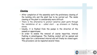  After completion of the assembly work the preliminary cleaning of
the building site and the plant has to be carried out. The inside
cleaning of the plant is considerably more difficult.
 There is the alternative to protect sensitive plant parts through
the installation of so – called start - up strainers or flushing
sieves.
 Usually, it is flushed from the pumps in the direction of the
vessels or apparatuses.
 In order to enable the removal of coarse impurities, interval
flushing is advantageous. The flushing conduit will be opened and
kept open for a determined interval and will finally be closed again.
This procedure can be repeated several times.
14
Cleaning
 