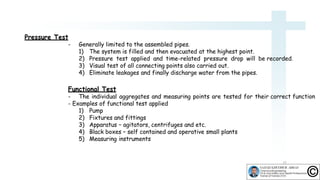 - Generally limited to the assembled pipes.
1) The system is filled and then evacuated at the highest point.
2) Pressure test applied and time-related pressure drop will be recorded.
3) Visual test of all connecting points also carried out.
4) Eliminate leakages and finally discharge water from the pipes.
Functional Test
- The individual aggregates and measuring points are tested for their correct function
- Examples of functional test applied
1) Pump
2) Fixtures and fittings
3) Apparatus – agitators, centrifuges and etc.
4) Black boxes – self contained and operative small plants
5) Measuring instruments
15
Pressure Test
 