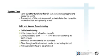 System Test
- Carry out after functional test on each individual aggregates and
measuring points
- The controls of the main system will be tested whether the entire
system function work properly or not.
Cold and Warm Commissioning
 Cold Commissioning
 After inspection of all system controls
 Liquid processing plant first filled with water up to
control levels
 Individual system controls are activated
 Flow-through and level controls can be tested and optimized
 Timing elements have to be optimized
16
 