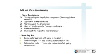 Cold and Warm Commissioning
• Warm Commissioning
 Testing and optimizing of plant components ( heat supply/heat
removal )
 Application of the real media
 Warming up of the steam pipes
 Shut off discharge valve ( no more condensate )
 Connect condenser
 Heating of the respective heat exchanger
 Warm Dry Run
 Cooling water system ( with water in the plant )


Plant discharged
Optimization tasks
measurements
real starting material for 1st time
inter alia, calibration of all quality
17
 