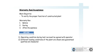 Warranty Run/Acceptance
Main Objective
- To verify the proper function of constructed plant
Warranty Run
1. Before
2. During
3. After/Acceptance
1) Operating condition during test run must be agreed with operator
2) Different loading conditions of the plant are shown and guaranteed
qualities are measured
BEFORE
18
 