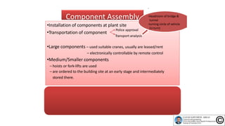 Component Assembly
•Transportation of component
•Installation of components at plant site
Police approval
•Large components – used suitable cranes, usually are leased/rent
– electronically controllable by remote control
•Medium/Smaller components
– hoists or fork‐lifts are used
– are ordered to the building site at an early stage and intermediately
stored there.
‐If possible, at the same time, during the assembly of main components, the
assembly of medium/smaller components will begin.
‐Subcontractor is required to provide suitable packaging or tarpaulin cover
(cover for vessel opening such as nozzle, by means of plastic caps)
Transport analysis
‐
‐Headroom of bridge &
tunnel
‐turning circle of vehicle
(U‐turn)
 