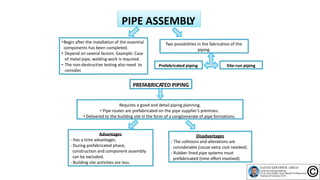 PIPE ASSEMBLY
•Begin after the installation of the essential
components has been completed.
• Depend on several factors. Example: Case
of metal pipe, welding work is required.
• The non‐destructive testing also need to
consider.
Prefabricated piping
Two possibilities in the fabrication of the
piping.
Site‐run piping
PREFABRICATED PIPING
Requires a good and detail piping planning.
• Pipe routes are prefabricated on the pipe supplier’s premises.
• Delivered to the building site in the form of a conglomerate of pipe formations.
Advantages
‐ Has a time advantages.
‐ During prefabricated phase,
construction and component assembly
can be excluded.
‐ Building site activities are less.
Disadvantages
‐ The collisions and alterations are
considerable (cause extra cost needed).
‐ Rubber lined pipe systems must
prefabricated (time effort involved).
 