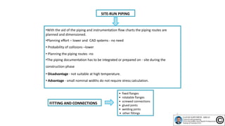 SITE‐RUN PIPING
•With the aid of the piping and instrumentation flow charts the piping routes are
planned and dimensioned.
•Planning effort – lower and CAD systems ‐ no need
• Probability of collisions –lower
• Planning the piping routes ‐no
•The piping documentation has to be integrated or prepared on ‐ site during the
construction phase
• Disadvantage ‐ not suitable at high temperature.
• Advantage ‐ small nominal widths do not require stress calculation.
• fixed flanges
• rotatable flanges
• screwed connections
• glued joints
• welding joints
• other fittings
FITTING AND CONNECTIONS
5
 