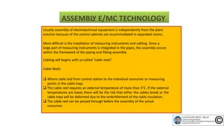 ASSEMBLY E/MC TECHNOLOGY
Usually assembly of electrotechnical equipment is independently from the plant
erection because of the control cabinets are accommodated in separated rooms.
More difficult is the installation of measuring instruments and cabling. Since a
large part of measuring instruments is integrated in the pipes, the assembly occurs
within the framework of the piping and fitting assembly.
Cabling will begins with so‐called “cable reels”.
Cable Reels:
 Where cable laid from control station to the individual consumer or measuring
points in the cable trays.
 The cable reel requires an external temperature of more than 5°C. If the external
temperatures are lower, there will be the risk that either the cables break or the
cable trays will be deformed due to the embrittlement of the cable insulation.
 The cable reel can be passed through before the assembly of the actual
consumer.
 