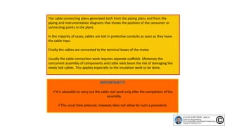 The cable connecting plans generated both from the piping plans and from the
piping and instrumentation diagrams that shows the position of the consumer or
connecting points in the plant.
In the majority of cases, cables are laid in protective conduits as soon as they leave
the cable trays.
Finally the cables are connected to the terminal boxes of the motor.
Usually the cable connection work requires separate scaffolds. Moreover, the
concurrent assembly of components and cable reels bears the risk of damaging the
newly laid cables. This applies especially to the insulation work to be done.
It is advisable to carry out the cable reel work only after the completion of the
assembly.
The usual time pressure, however, does not allow for such a procedure.
7
 