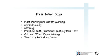 • Plant Marking and Safety Marking
• Commissioning
• Cleaning
• Pressure Test, Functional Test, System Test
• Cold and Warm Commissioning
• Warranty Run/ Acceptance
9
Presentation Scope
 