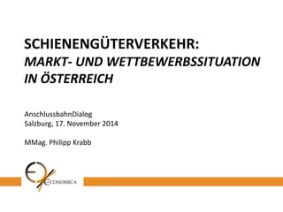 SCHIENENGÜTERVERKEHR: MARKT- UND WETTBEWERBSSITUATION IN ÖSTERREICH 
AnschlussbahnDialog 
Salzburg, 17. November 2014 
MMag. Philipp Krabb  