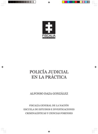 POLICÍA JUDICIAL
     EN LA PRÁCTICA


    ALFONSO DAZA GONZÁLEZ



    FISCALÍA GENERAL DE LA NACIÓN
ESCUELA DE ESTUDIOS E INVESTIGACIONES
 CRIMINALÍSTICAS Y CIENCIAS FORENSES
 