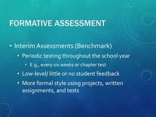 FORMATIVE ASSESSMENT
• InterimAssessments (Benchmark)
• Periodic testing throughout the school year
• E.g., every six weeks or chapter test
• Low-level/ little or no student feedback
• More formal style using projects, written
assignments, and tests
 