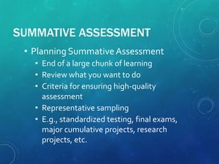 SUMMATIVE ASSESSMENT
• Planning SummativeAssessment
• End of a large chunk of learning
• Review what you want to do
• Criteria for ensuring high-quality
assessment
• Representative sampling
• E.g., standardized testing, final exams,
major cumulative projects, research
projects, etc.
 
