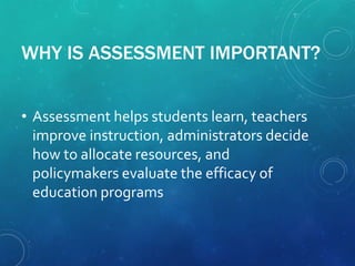 WHY IS ASSESSMENT IMPORTANT?
• Assessment helps students learn, teachers
improve instruction, administrators decide
how to allocate resources, and
policymakers evaluate the efficacy of
education programs
 