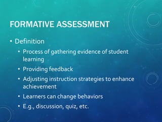 FORMATIVE ASSESSMENT
• Definition
• Process of gathering evidence of student
learning
• Providing feedback
• Adjusting instruction strategies to enhance
achievement
• Learners can change behaviors
• E.g., discussion, quiz, etc.
 