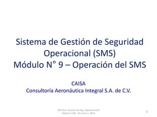Clasificación: SGC
RO 1-JUN-2012
CAISA
Consultoría Aeronáutica Integral S.A. de C.V.
SMS Sist. Gestión de Seg. Operacional 9
Elaboro: EAQ R1 Junio 1, 2013
1
Sistema de Gestión de Seguridad
Operacional (SMS)
Módulo N° 9 – Operación del SMS
 