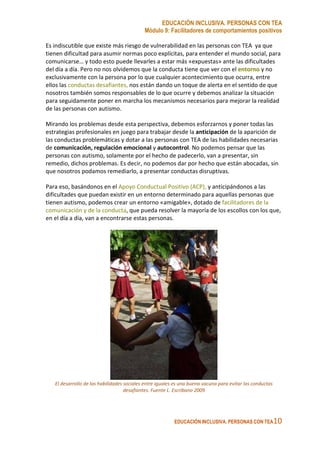 EDUCACIÓN INCLUSIVA. PERSONAS CON TEA
Módulo 9: Facilitadores de comportamientos positivos
EDUCACIÓN INCLUSIVA. PERSONAS CON TEA10
Es indiscutible que existe más riesgo de vulnerabilidad en las personas con TEA ya que
tienen dificultad para asumir normas poco explícitas, para entender el mundo social, para
comunicarse… y todo esto puede llevarles a estar más «expuestas» ante las dificultades
del día a día. Pero no nos olvidemos que la conducta tiene que ver con el entorno y no
exclusivamente con la persona por lo que cualquier acontecimiento que ocurra, entre
ellos las conductas desafiantes, nos están dando un toque de alerta en el sentido de que
nosotros también somos responsables de lo que ocurre y debemos analizar la situación
para seguidamente poner en marcha los mecanismos necesarios para mejorar la realidad
de las personas con autismo.
Mirando los problemas desde esta perspectiva, debemos esforzarnos y poner todas las
estrategias profesionales en juego para trabajar desde la anticipación de la aparición de
las conductas problemáticas y dotar a las personas con TEA de las habilidades necesarias
de comunicación, regulación emocional y autocontrol. No podemos pensar que las
personas con autismo, solamente por el hecho de padecerlo, van a presentar, sin
remedio, dichos problemas. Es decir, no podemos dar por hecho que están abocadas, sin
que nosotros podamos remediarlo, a presentar conductas disruptivas.
Para eso, basándonos en el Apoyo Conductual Positivo (ACP), y anticipándonos a las
dificultades que puedan existir en un entorno determinado para aquellas personas que
tienen autismo, podemos crear un entorno «amigable», dotado de facilitadores de la
comunicación y de la conducta, que pueda resolver la mayoría de los escollos con los que,
en el día a día, van a encontrarse estas personas.
El desarrollo de las habilidades sociales entre iguales es una buena vacuna para evitar las conductas
desafiantes. Fuente L. Escribano 2009
 