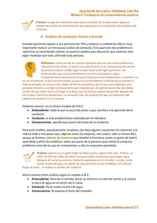 EDUCACIÓN INCLUSIVA. PERSONAS CON TEA
Módulo 9: Facilitadores de comportamientos positivos
EDUCACIÓN INCLUSIVA. PERSONAS CON TEA13
Practica: Escoge tres conductas que quieras cambiar de tu alumnado y aplica el
modelo de cambio de interpretación para apoyarles en la resolución del problema de
conducta.
4. Análisis de conducta: forma y función
Cuando queremos apoyar a una persona con TEA y mejorar su calidad de vida es muy
importante realizar un minucioso análisis de conducta. Si la aparición del problema es
repentina se recomienda realizar un examen médico para descartar que estemos ante
algún malestar que está sufriendo esta persona.
Reflexiona: Como uno de los muchos ejemplos que nos han hecho reflexionar
citaremos el de Víctor, un joven con autismo que en un campamento de verano
de pronto empezó a beber agua a todas horas y del lugar que fuera. Los
profesionales que nos encontrábamos con él lo achacamos a algún
comportamiento obsesivo de los que él solía tener por temporadas. La tensión, en
él y en el entorno, se fue incrementando, ya que nos encontrábamos al borde de un pantano y
todo su empeño era tirarse a él y beber de forma compulsiva, por lo que necesitaba que una
persona estuviera a su lado continuamente para impedírselo. Al cabo de varios días nos dimos
cuenta de que Víctor tenía una llaga en la boca, que no fuimos capaces de percibir después de
varios días realmente desastrosos. La sensación que nos produjo fue que no habíamos sido
capaces de ayudarle en su malestar.
Podemos pensar en el clásico modelo de A-B-C:
• Antecedente: todo lo que ha ocurrido antes y que nos lleva a la aparición de la
conducta.
• Conducta: el acto problemático realizado por el individuo.
• Consecuencias: aquello que ocurre derivado de la conducta.
Pero este modelo, excesivamente simplista, nos deja algunas cuestiones sin examinar y lo
reduce todo a tres pasos que, algunas veces (la mayoría), son cuatro, siete o incluso diez,
ya que se forman cadenas de conducta que tienden a funcionar como un guión de teatro
aprendido y difícil de modificar, tanto por parte de la persona que realiza la conducta
problema como de los que la «interpretan» y dan la respuesta aprendida.
Practica: Apunta en un papel todas las ideas que te sugiera este caso: A Oscar, un
niño con TEA de 5 años de edad le encanta volcar recipientes que tengan agua.
Después de varias ocurrencias bastante aparatosas en el comedor escolar, como
volcar la jarra de agua, los platos de sopa de todos los de alrededor o el cubo de
fregar el suelo… se realiza un análisis de conducta.
Ahora veamos dicho análisis según el modelo A-B-C:
• Antecedente: Hora de la comida; Oscar se sienta en su sitio de comer y se coloca
la jarra de agua en el centro de la mesa.
• Conducta: Oscar vuelca la jarra de agua.
• Consecuencia: Se expulsa a Oscar del comedor.
 