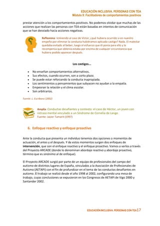 EDUCACIÓN INCLUSIVA. PERSONAS CON TEA
Módulo 9: Facilitadores de comportamientos positivos
EDUCACIÓN INCLUSIVA. PERSONAS CON TEA17
prestar atención a los comportamientos positivos. No podemos olvidar que muchas de las
acciones que realizan las personas con TEA están basadas en intentos de comunicación
que se han desviado hacia acciones negativas.
Reflexiona: Volviendo al caso de Víctor, ¿qué hubiera ocurrido si en nuestro
empeño por eliminar la conducta hubiéramos aplicado castigo? Nada. El malestar
quedaba evitado al beber, luego el esfuerzo que él ponía para ello y la
recompensa que obtenía estaba por encima de cualquier circunstancia que
hubiera podido aparecer después.
Los castigos...
• No enseñan comportamientos alternativos.
• Sus efectos, cuando ocurren, son a corto plazo.
• Se puede estar reforzando la conducta inapropiada.
• Los sentimientos y pensamientos que subyacen no ayudan a la empatía.
• Empeoran la relación y el clima escolar.
• Son arbitrarios.
Fuente: L. Escribano (2002)
Amplía: Conductas desafiantes y contexto: el caso de Héctor, un joven con
retraso mental vinculado a un Síndrome de Cornelia de Lange.
Fuente: Javier Tamarit (1997)
6. Enfoque reactivo y enfoque proactivo
Ante la conducta que presenta un individuo tenemos dos opciones o momentos de
actuación, el antes y el después. Y de estos momentos surgen dos enfoques de
intervención, que son el enfoque reactivo y el enfoque proactivo. Vamos a verlos a través
del Proyecto ARCADE (donde lo denominan abordaje reactivo y abordaje proactivo,
término que es sinónimo al de enfoque).
El Proyecto ARCADE surgió por parte de un equipo de profesionales del campo del
autismo de distintos lugares de España, vinculados a la Asociación de Profesionales de
Autismo (AETAPI) con el fin de profundizar en el tema de las conductas desafiantes en
autismo. El trabajo se realizó desde el año 1998 al 2002, configurando una mesa de
trabajo, cuyas conclusiones se expusieron en los Congresos de AETAPI de Vigo 2000 y
Santander 2002.
 
